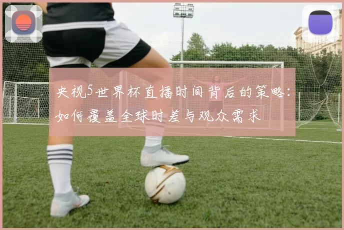 央视5世界杯直播时间背后的策略：如何覆盖全球时差与观众需求