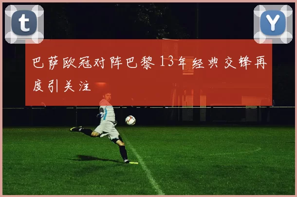 巴萨欧冠对阵巴黎 13年经典交锋再度引关注