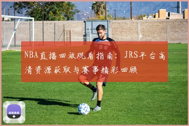 NBA直播回放观看指南：JRS平台高清资源获取与赛事精彩回顾