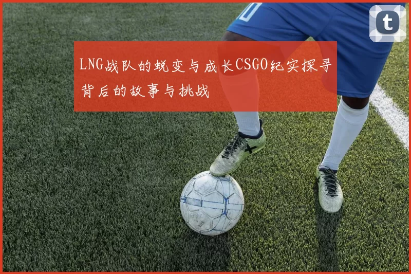 LNG战队的蜕变与成长CSGO纪实探寻背后的故事与挑战