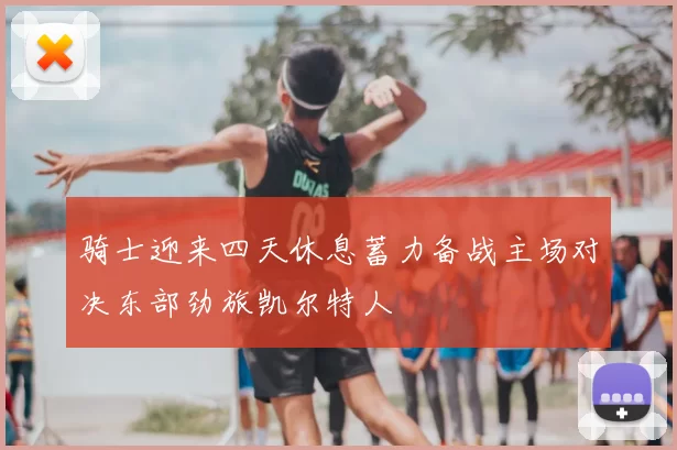 骑士迎来四天休息蓄力备战主场对决东部劲旅凯尔特人